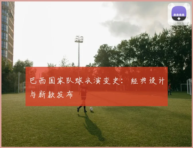 巴西国家队球衣演变史:经典设计与新款发布