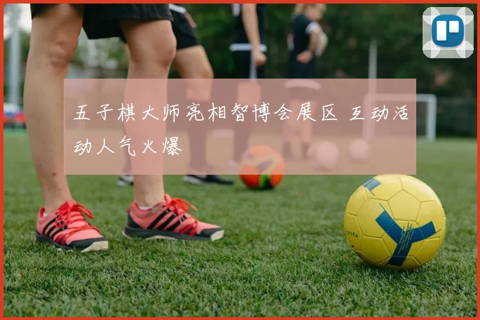 五子棋大师亮相智博会展区 互动活动人气火爆