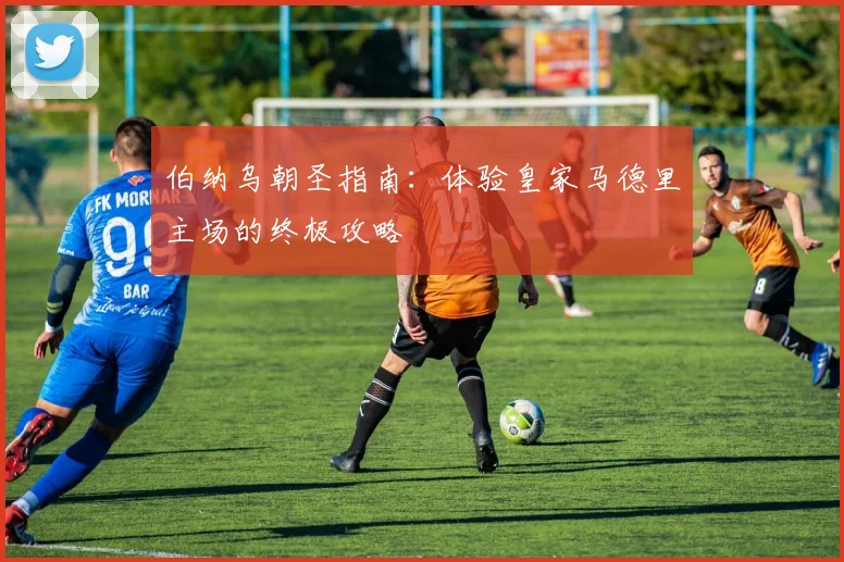 伯纳乌朝圣指南：体验皇家马德里主场的终极攻略