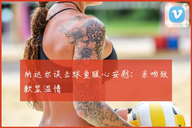 纳达尔误击球童暖心安慰：亲吻致歉显温情