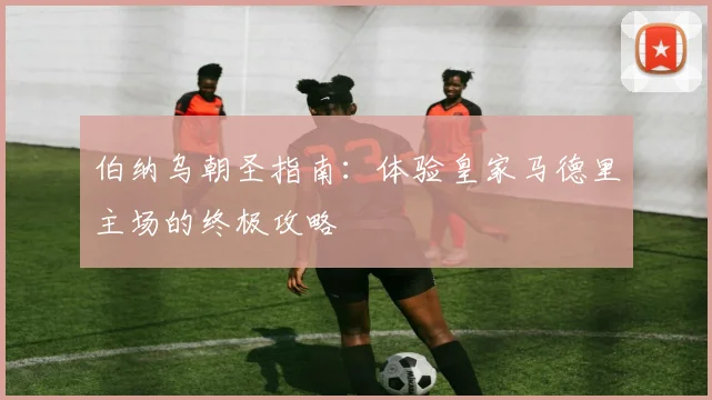伯纳乌朝圣指南：体验皇家马德里主场的终极攻略