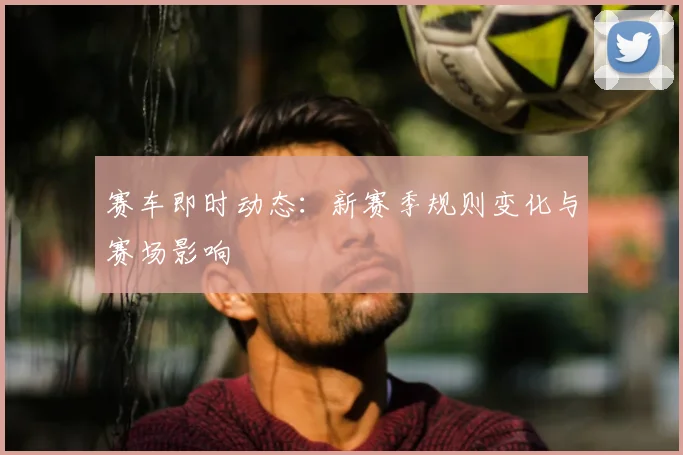 赛车即时动态：新赛季规则变化与赛场影响