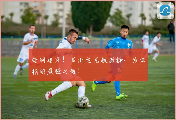 告别迷茫！亚洲电竞数据榜，为你指明最强之路！